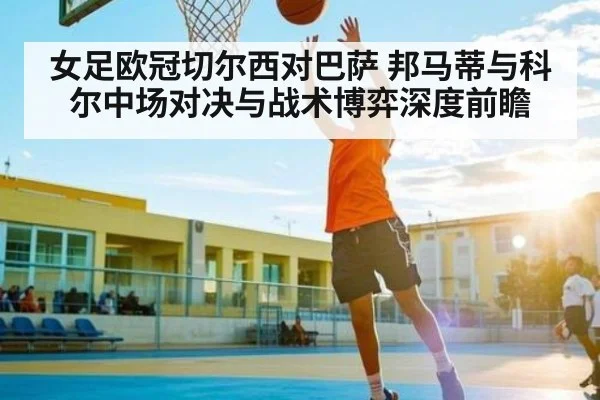 女足欧冠切尔西对巴萨 邦马蒂与科尔中场对决与战术博弈深度前瞻